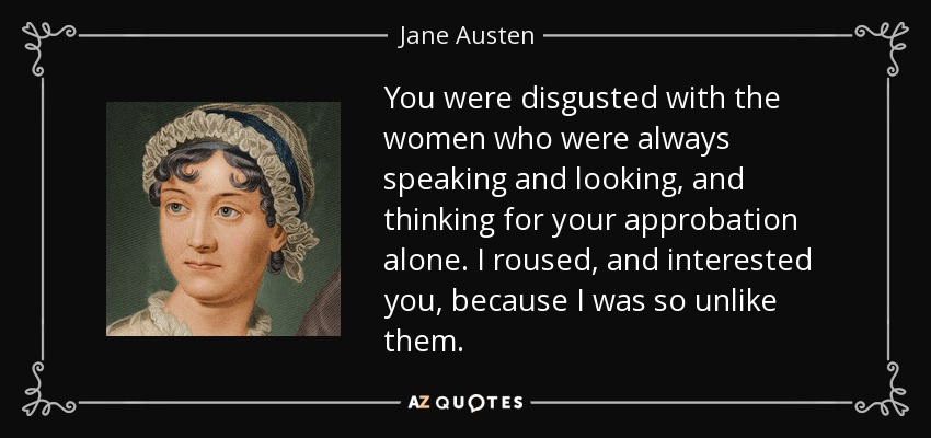 You were disgusted with the women who were always speaking and looking, and thinking for your approbation alone. I roused, and interested you, because I was so unlike them. - Jane Austen