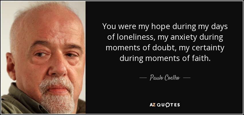 You were my hope during my days of loneliness, my anxiety during moments of doubt, my certainty during moments of faith. - Paulo Coelho