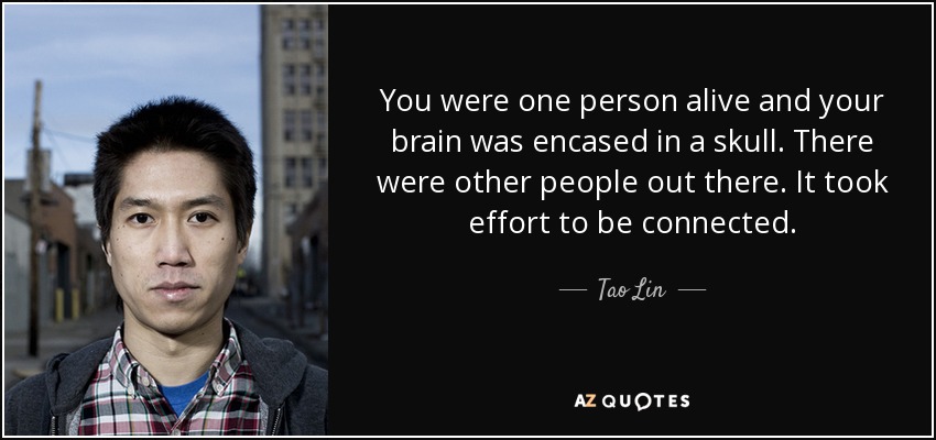 You were one person alive and your brain was encased in a skull. There were other people out there. It took effort to be connected. - Tao Lin