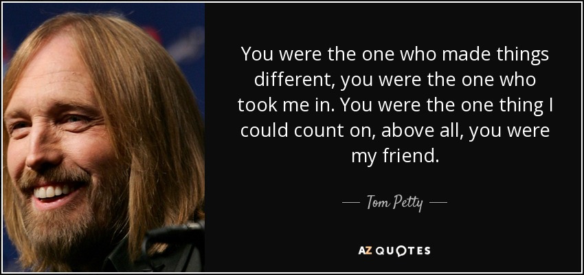 You were the one who made things different, you were the one who took me in. You were the one thing I could count on, above all, you were my friend. - Tom Petty