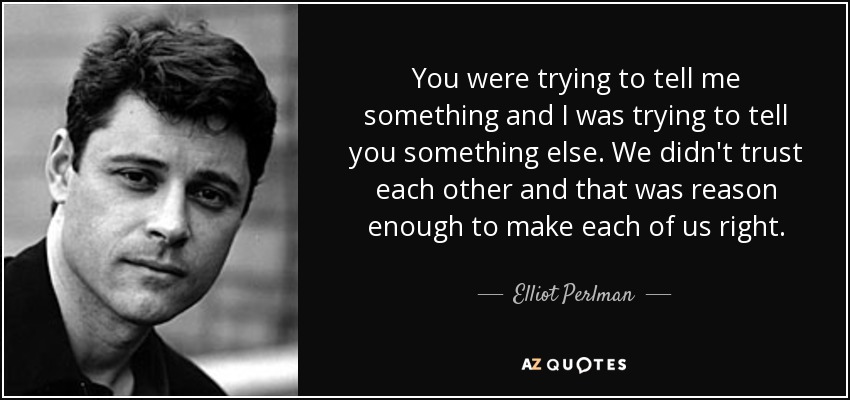 You were trying to tell me something and I was trying to tell you something else. We didn't trust each other and that was reason enough to make each of us right. - Elliot Perlman