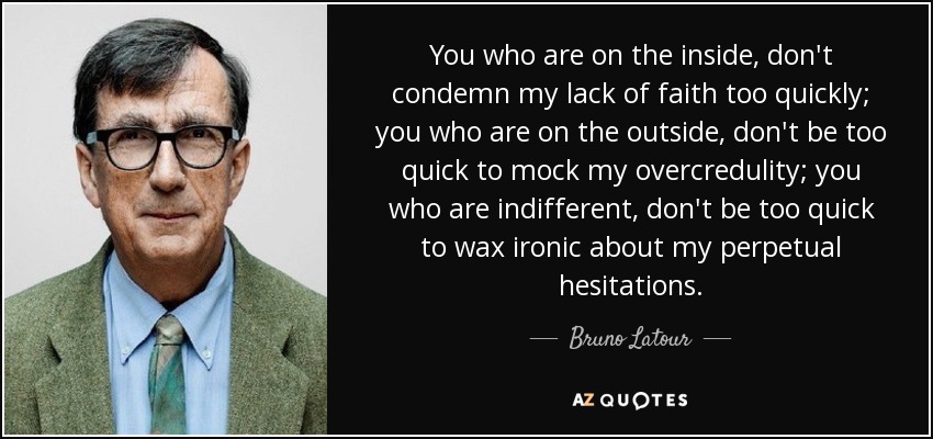 You who are on the inside, don't condemn my lack of faith too quickly; you who are on the outside, don't be too quick to mock my overcredulity; you who are indifferent, don't be too quick to wax ironic about my perpetual hesitations. - Bruno Latour