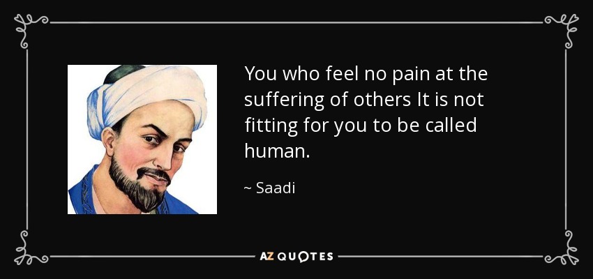 You who feel no pain at the suffering of others It is not fitting for you to be called human. - Saadi