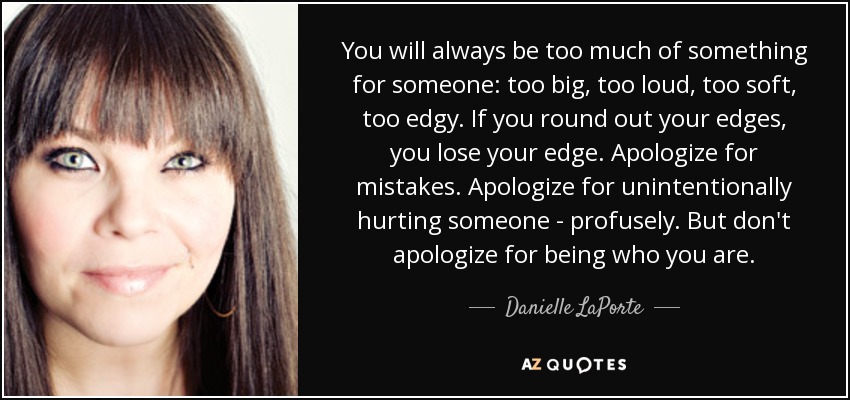 You will always be too much of something for someone: too big, too loud, too soft, too edgy. If you round out your edges, you lose your edge. Apologize for mistakes. Apologize for unintentionally hurting someone - profusely. But don't apologize for being who you are. - Danielle LaPorte