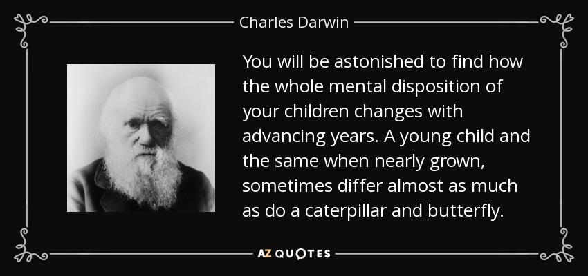 You will be astonished to find how the whole mental disposition of your children changes with advancing years. A young child and the same when nearly grown, sometimes differ almost as much as do a caterpillar and butterfly. - Charles Darwin