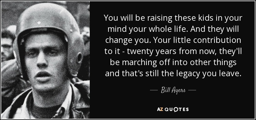 You will be raising these kids in your mind your whole life. And they will change you. Your little contribution to it - twenty years from now, they'll be marching off into other things and that's still the legacy you leave. - Bill Ayers