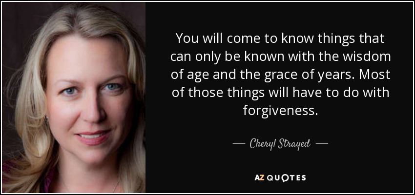 You will come to know things that can only be known with the wisdom of age and the grace of years. Most of those things will have to do with forgiveness. - Cheryl Strayed