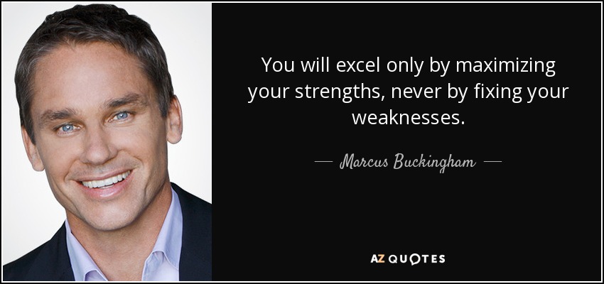 You will excel only by maximizing your strengths, never by fixing your weaknesses. - Marcus Buckingham