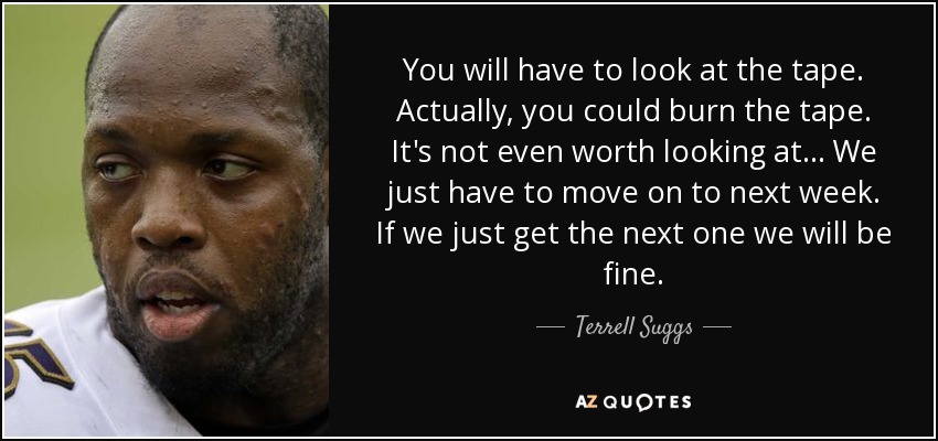 You will have to look at the tape. Actually, you could burn the tape. It's not even worth looking at... We just have to move on to next week. If we just get the next one we will be fine. - Terrell Suggs
