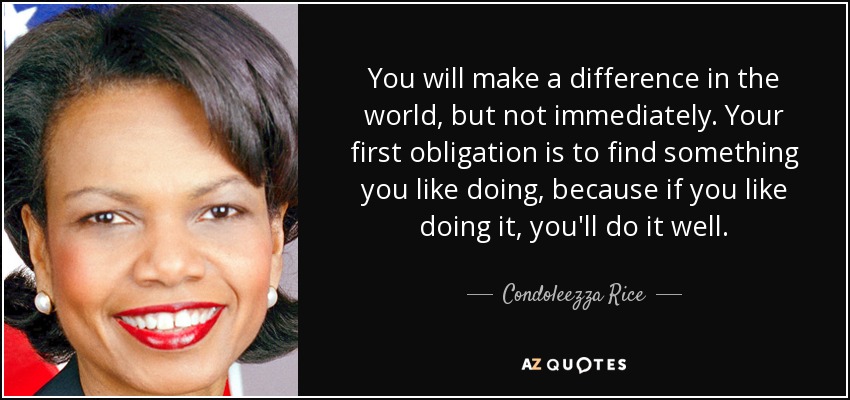 You will make a difference in the world, but not immediately. Your first obligation is to find something you like doing, because if you like doing it, you'll do it well. - Condoleezza Rice