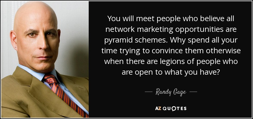 You will meet people who believe all network marketing opportunities are pyramid schemes. Why spend all your time trying to convince them otherwise when there are legions of people who are open to what you have? - Randy Gage