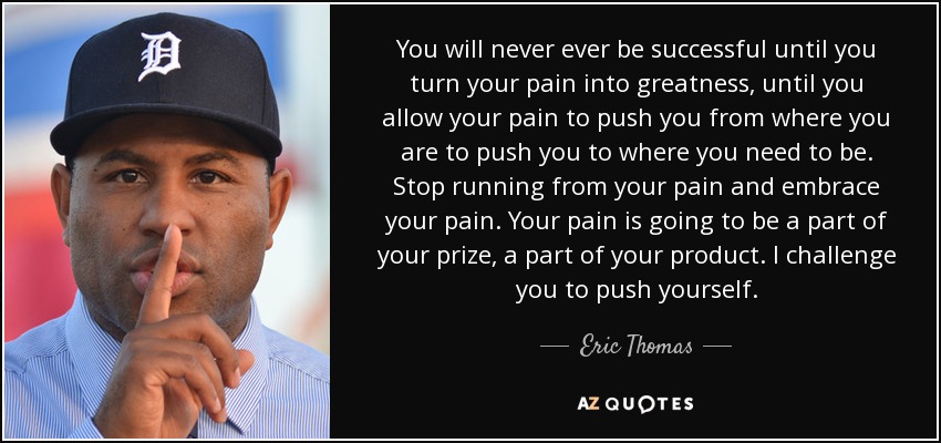 You will never ever be successful until you turn your pain into greatness, until you allow your pain to push you from where you are to push you to where you need to be. Stop running from your pain and embrace your pain. Your pain is going to be a part of your prize, a part of your product. I challenge you to push yourself. - Eric Thomas