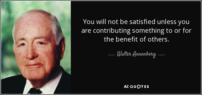 You will not be satisfied unless you are contributing something to or for the benefit of others. - Walter Annenberg