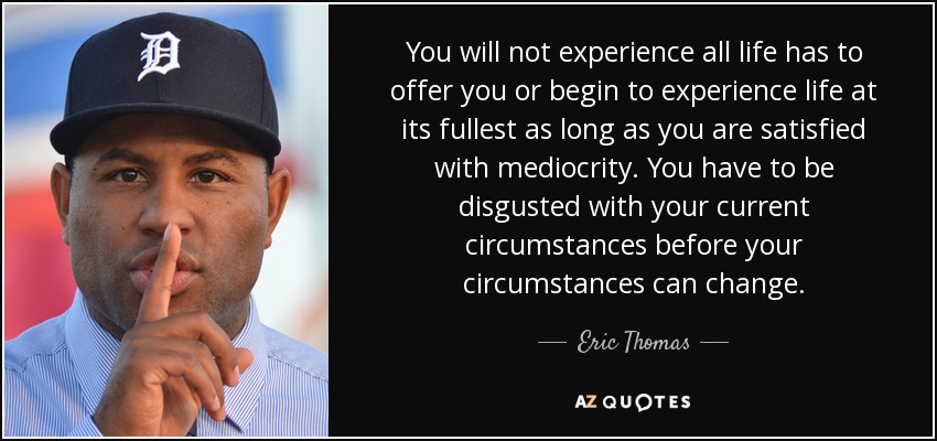 You will not experience all life has to offer you or begin to experience life at its fullest as long as you are satisfied with mediocrity. You have to be disgusted with your current circumstances before your circumstances can change. - Eric Thomas