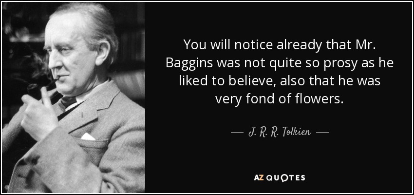 You will notice already that Mr. Baggins was not quite so prosy as he liked to believe, also that he was very fond of flowers. - J. R. R. Tolkien