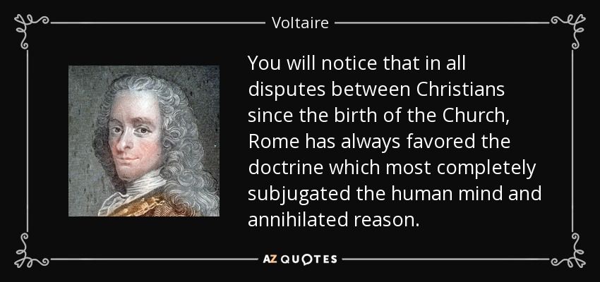 You will notice that in all disputes between Christians since the birth of the Church, Rome has always favored the doctrine which most completely subjugated the human mind and annihilated reason. - Voltaire