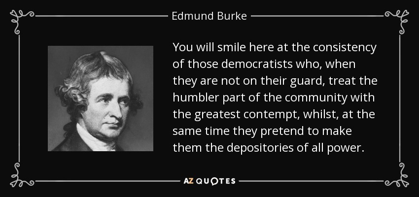 You will smile here at the consistency of those democratists who, when they are not on their guard, treat the humbler part of the community with the greatest contempt, whilst, at the same time they pretend to make them the depositories of all power. - Edmund Burke