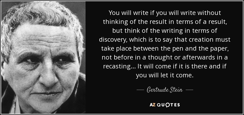 You will write if you will write without thinking of the result in terms of a result, but think of the writing in terms of discovery, which is to say that creation must take place between the pen and the paper, not before in a thought or afterwards in a recasting... It will come if it is there and if you will let it come. - Gertrude Stein