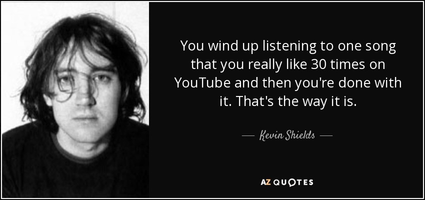 You wind up listening to one song that you really like 30 times on YouTube and then you're done with it. That's the way it is. - Kevin Shields