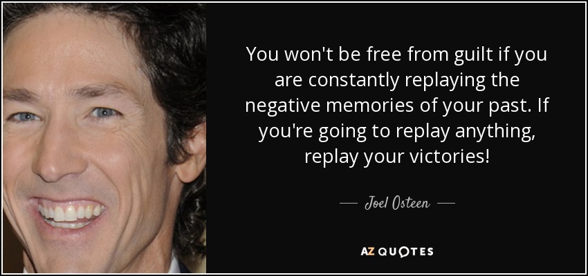 You won't be free from guilt if you are constantly replaying the negative memories of your past. If you're going to replay anything, replay your victories! - Joel Osteen