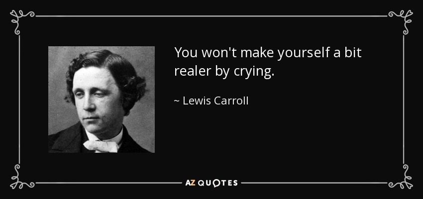 You won't make yourself a bit realer by crying. - Lewis Carroll