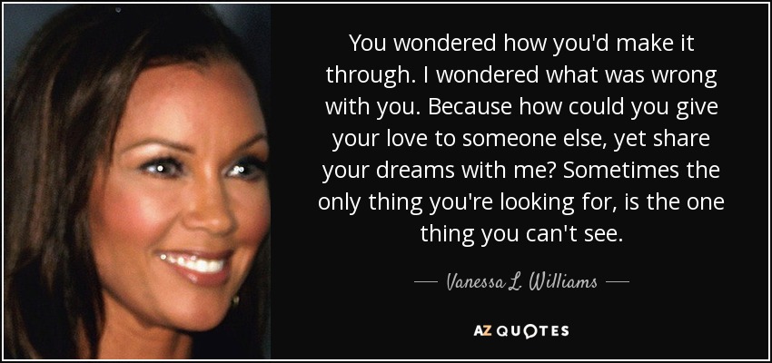 You wondered how you'd make it through. I wondered what was wrong with you. Because how could you give your love to someone else, yet share your dreams with me? Sometimes the only thing you're looking for, is the one thing you can't see. - Vanessa L. Williams