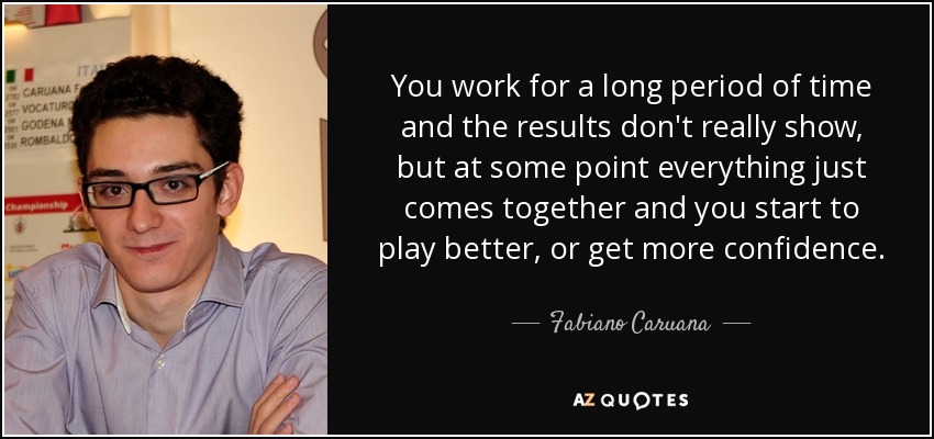 You work for a long period of time and the results don't really show, but at some point everything just comes together and you start to play better, or get more confidence. - Fabiano Caruana