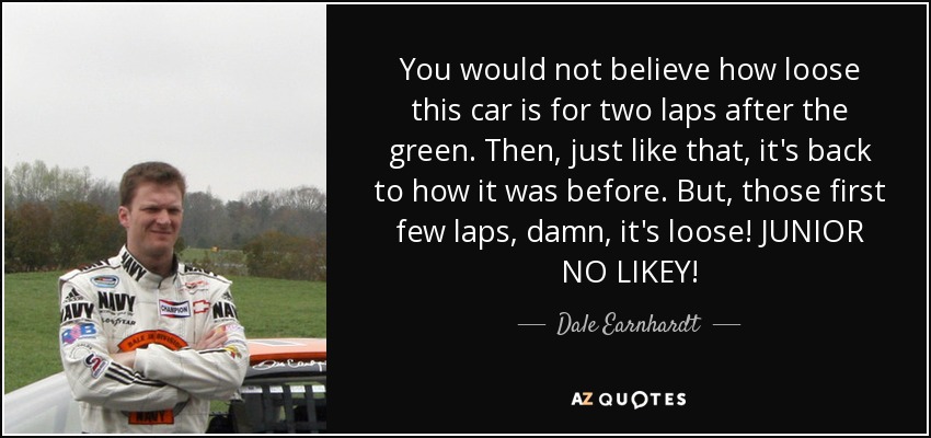 You would not believe how loose this car is for two laps after the green. Then, just like that, it's back to how it was before. But, those first few laps, damn, it's loose! JUNIOR NO LIKEY! - Dale Earnhardt, Jr.