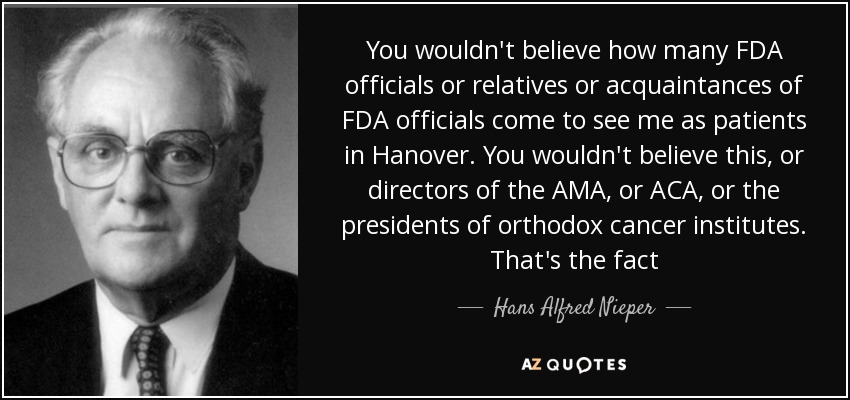 You wouldn't believe how many FDA officials or relatives or acquaintances of FDA officials come to see me as patients in Hanover. You wouldn't believe this, or directors of the AMA, or ACA, or the presidents of orthodox cancer institutes. That's the fact - Hans Alfred Nieper
