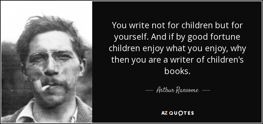 You write not for children but for yourself. And if by good fortune children enjoy what you enjoy, why then you are a writer of children's books. - Arthur Ransome