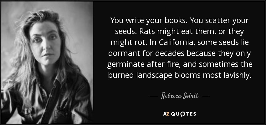 You write your books. You scatter your seeds. Rats might eat them, or they might rot. In California, some seeds lie dormant for decades because they only germinate after fire, and sometimes the burned landscape blooms most lavishly. - Rebecca Solnit