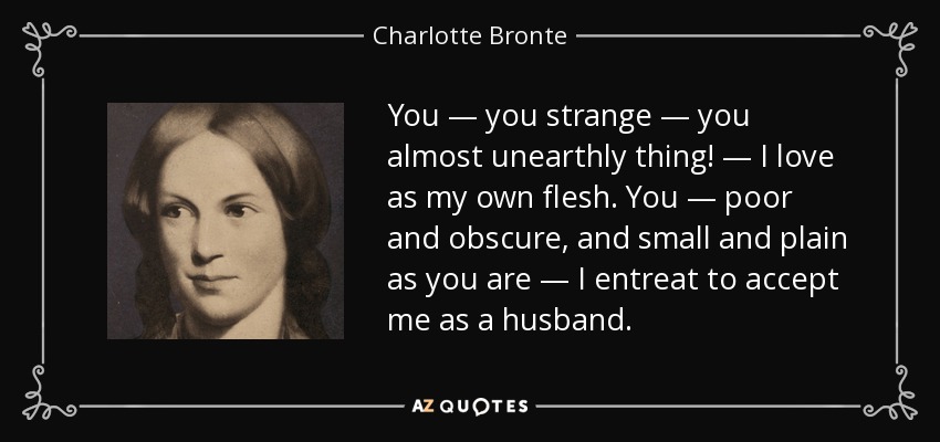 You — you strange — you almost unearthly thing! — I love as my own flesh. You — poor and obscure, and small and plain as you are — I entreat to accept me as a husband. - Charlotte Bronte