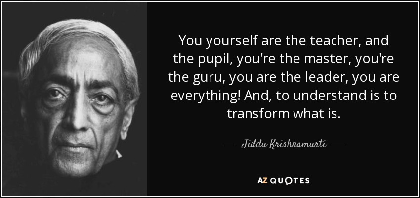 You yourself are the teacher, and the pupil, you're the master, you're the guru, you are the leader, you are everything! And, to understand is to transform what is. - Jiddu Krishnamurti