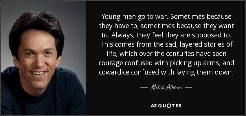 Young men go to war. Sometimes because they have to, sometimes because they want to. Always, they feel they are supposed to. This comes from the sad, layered stories of life, which over the centuries have seen courage confused with picking up arms, and cowardice confused with laying them down. - Mitch Albom
