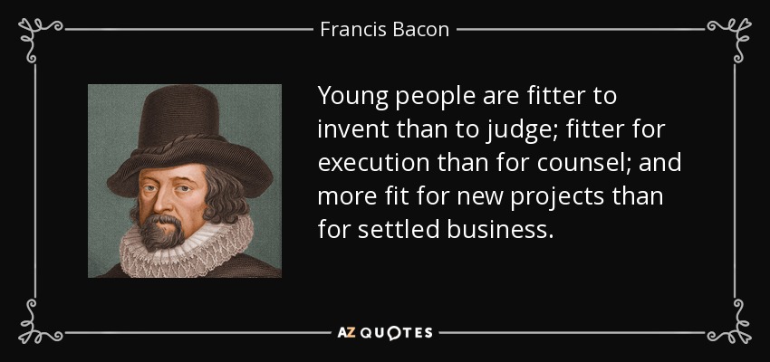 Young people are fitter to invent than to judge; fitter for execution than for counsel; and more fit for new projects than for settled business. - Francis Bacon