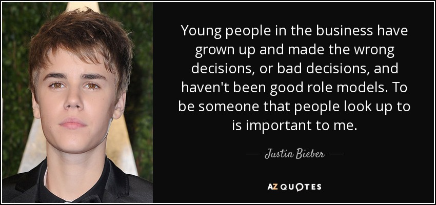 Young people in the business have grown up and made the wrong decisions, or bad decisions, and haven't been good role models. To be someone that people look up to is important to me. - Justin Bieber