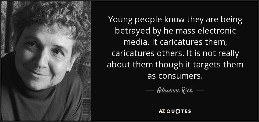 Young people know they are being betrayed by he mass electronic media. It caricatures them, caricatures others. It is not really about them though it targets them as consumers. - Adrienne Rich