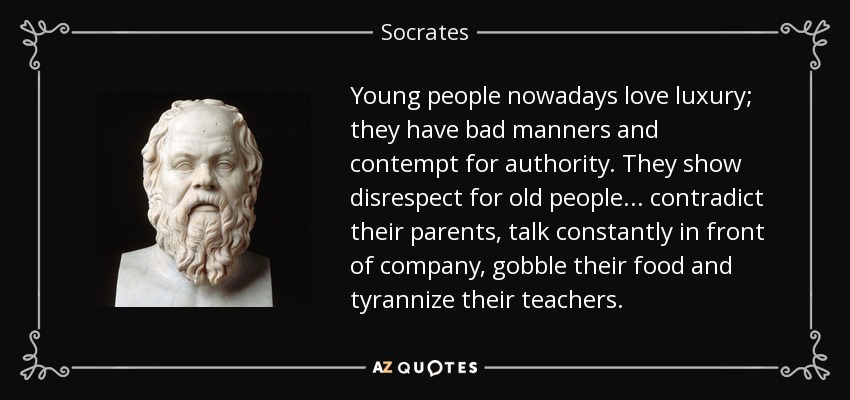 Young people nowadays love luxury; they have bad manners and contempt for authority. They show disrespect for old people... contradict their parents, talk constantly in front of company, gobble their food and tyrannize their teachers. - Socrates