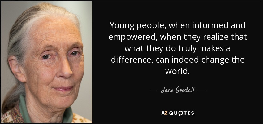 Young people, when informed and empowered, when they realize that what they do truly makes a difference, can indeed change the world. - Jane Goodall