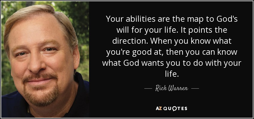 Your abilities are the map to God's will for your life. It points the direction. When you know what you're good at, then you can know what God wants you to do with your life. - Rick Warren