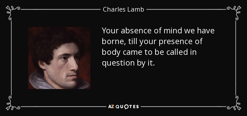 Your absence of mind we have borne, till your presence of body came to be called in question by it. - Charles Lamb