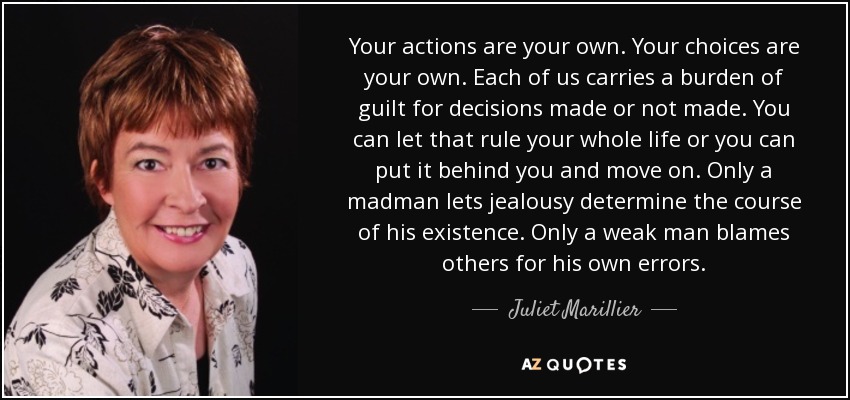 Your actions are your own. Your choices are your own. Each of us carries a burden of guilt for decisions made or not made. You can let that rule your whole life or you can put it behind you and move on. Only a madman lets jealousy determine the course of his existence. Only a weak man blames others for his own errors. - Juliet Marillier