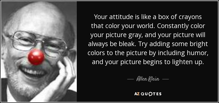 Your attitude is like a box of crayons that color your world. Constantly color your picture gray, and your picture will always be bleak. Try adding some bright colors to the picture by including humor, and your picture begins to lighten up. - Allen Klein