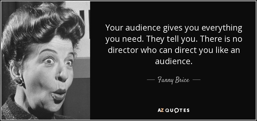 Your audience gives you everything you need. They tell you. There is no director who can direct you like an audience. - Fanny Brice