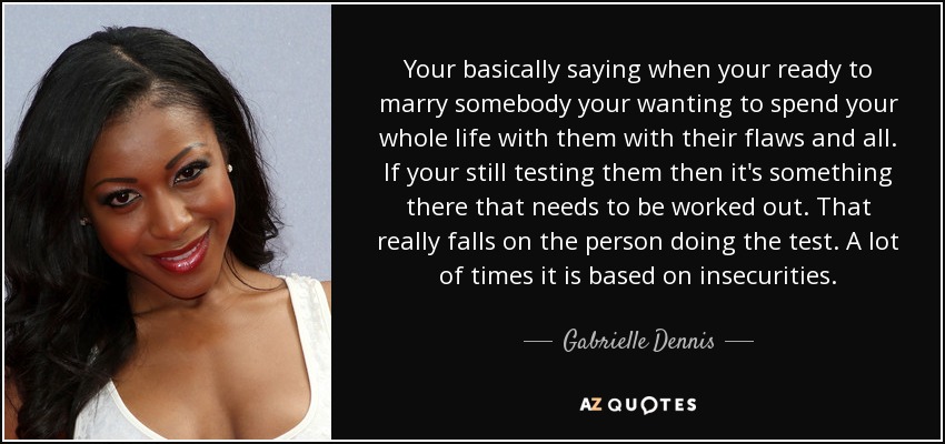 Your basically saying when your ready to marry somebody your wanting to spend your whole life with them with their flaws and all. If your still testing them then it's something there that needs to be worked out. That really falls on the person doing the test. A lot of times it is based on insecurities. - Gabrielle Dennis
