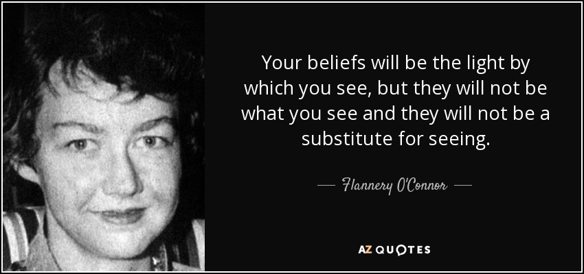 Your beliefs will be the light by which you see, but they will not be what you see and they will not be a substitute for seeing. - Flannery O'Connor