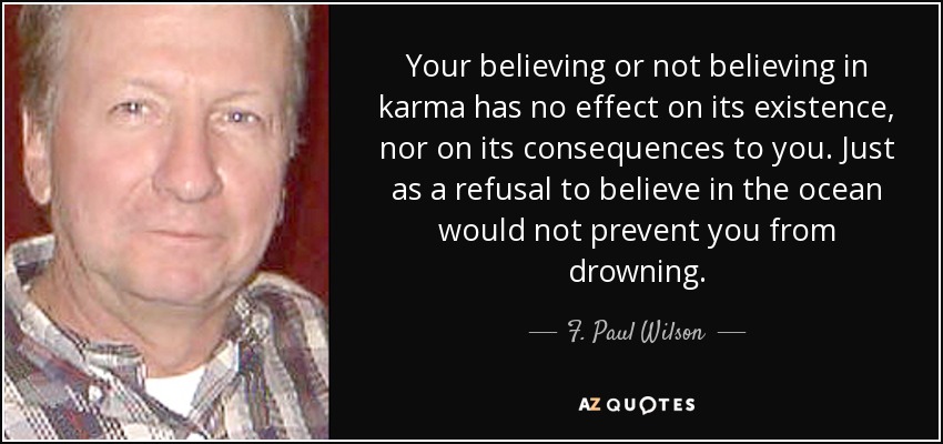 Your believing or not believing in karma has no effect on its existence, nor on its consequences to you. Just as a refusal to believe in the ocean would not prevent you from drowning. - F. Paul Wilson