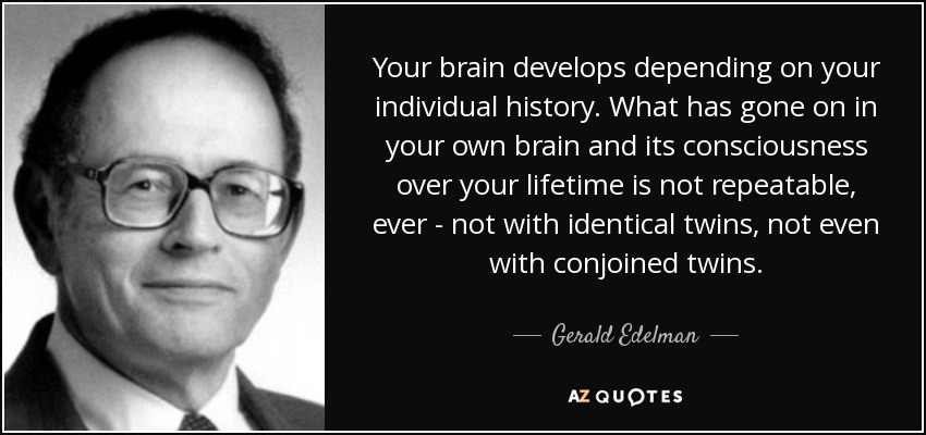 Your brain develops depending on your individual history. What has gone on in your own brain and its consciousness over your lifetime is not repeatable, ever - not with identical twins, not even with conjoined twins. - Gerald Edelman