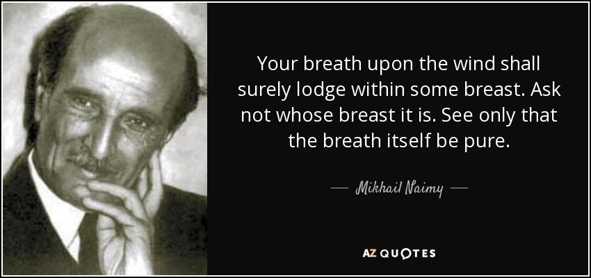 Your breath upon the wind shall surely lodge within some breast. Ask not whose breast it is. See only that the breath itself be pure. - Mikhail Naimy