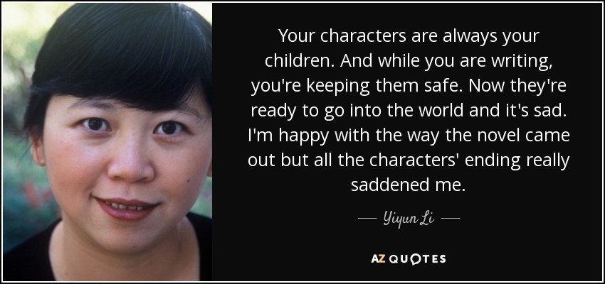 Your characters are always your children. And while you are writing, you're keeping them safe. Now they're ready to go into the world and it's sad. I'm happy with the way the novel came out but all the characters' ending really saddened me. - Yiyun Li